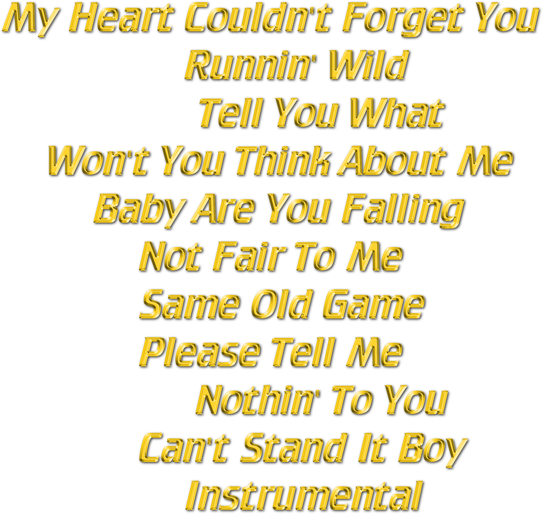 My Heart Couldn't You Runnin' Wild Tell You What Won't You Think About Me Baby Are You My Heart Couldn't You Runnin' Wild Tell You What Won't You Think About Me Baby Are You